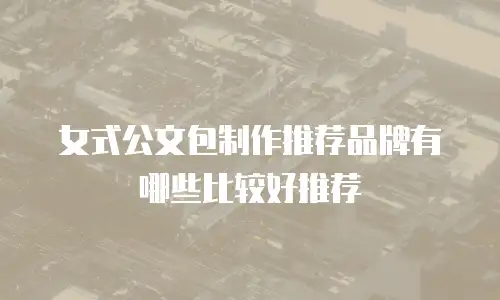 女式公文包制作推荐品牌有哪些比较好推荐