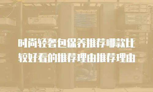 时尚轻奢包保养推荐哪款比较好看的推荐理由推荐理由