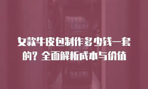女款牛皮包制作多少钱一套的？全面解析成本与价值