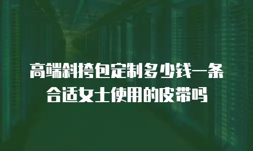高端斜挎包定制多少钱一条合适女士使用的皮带吗