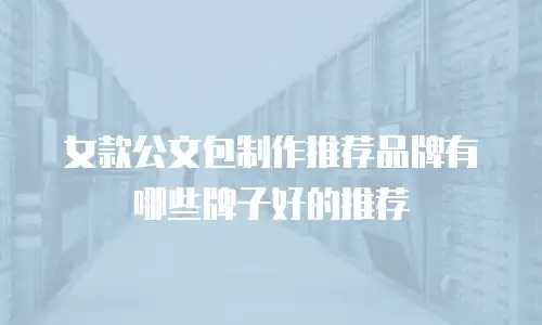 女款公文包制作推荐品牌有哪些牌子好的推荐