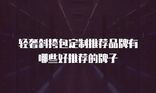 轻奢斜挎包定制推荐品牌有哪些好推荐的牌子
