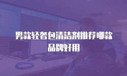 男款轻奢包清洁剂推荐哪款品牌好用