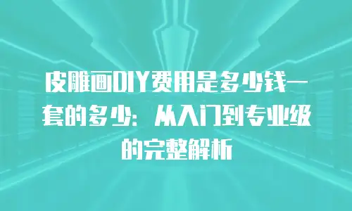 皮雕画DIY费用是多少钱一套的多少：从入门到专业级的完整解析