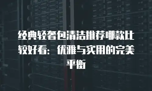经典轻奢包清洁推荐哪款比较好看：优雅与实用的完美平衡