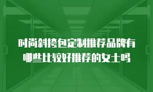 时尚斜挎包定制推荐品牌有哪些比较好推荐的女士吗