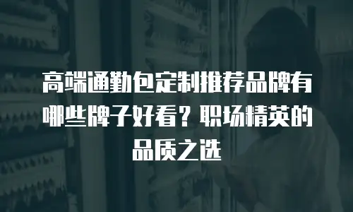 高端通勤包定制推荐品牌有哪些牌子好看？职场精英的品质之选