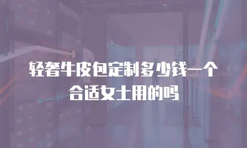 轻奢牛皮包定制多少钱一个合适女士用的吗