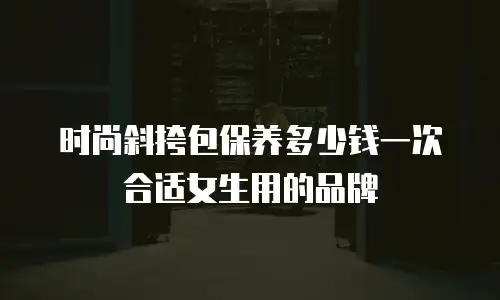 时尚斜挎包保养多少钱一次合适女生用的品牌