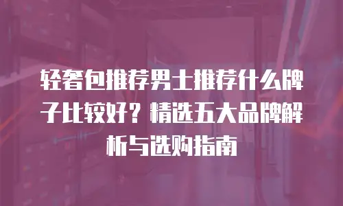轻奢包推荐男士推荐什么牌子比较好？精选五大品牌解析与选购指南