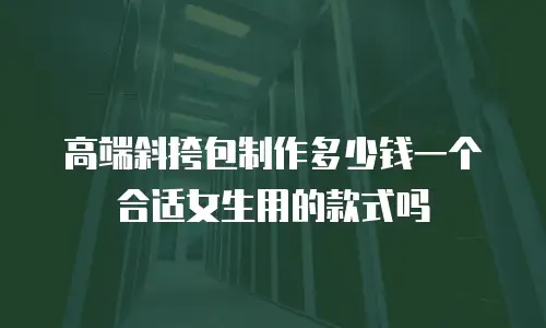 高端斜挎包制作多少钱一个合适女生用的款式吗