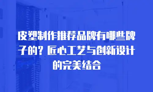 皮塑制作推荐品牌有哪些牌子的？匠心工艺与创新设计的完美结合