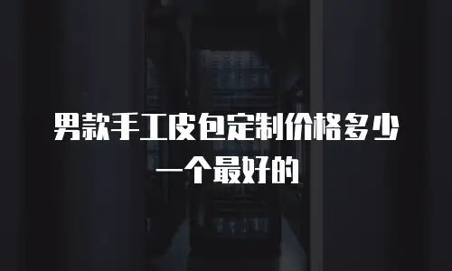 男款手工皮包定制价格多少一个最好的
