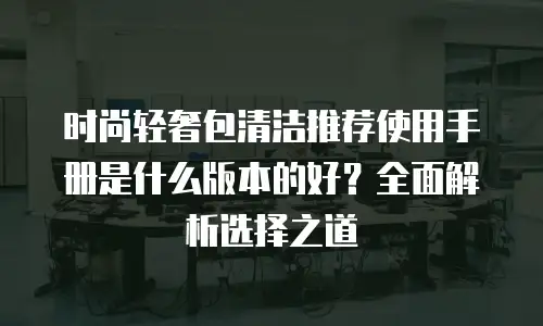 时尚轻奢包清洁推荐使用手册是什么版本的好？全面解析选择之道