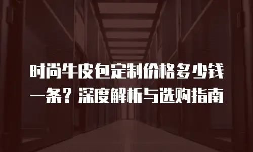 时尚牛皮包定制价格多少钱一条？深度解析与选购指南