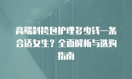 高端斜挎包护理多少钱一条合适女生？全面解析与选购指南