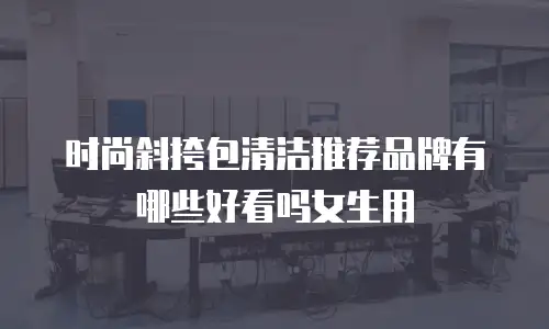 时尚斜挎包清洁推荐品牌有哪些好看吗女生用