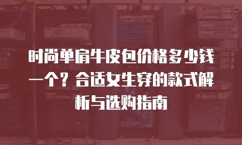 时尚单肩牛皮包价格多少钱一个？合适女生穿的款式解析与选购指南