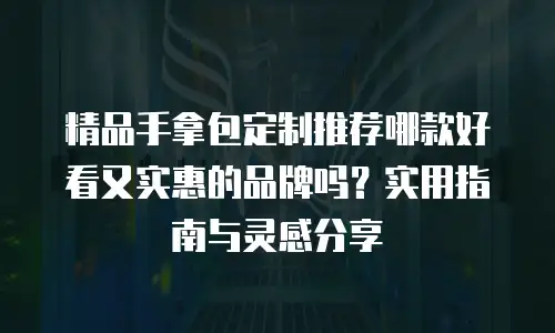 精品手拿包定制推荐哪款好看又实惠的品牌吗？实用指南与灵感分享
