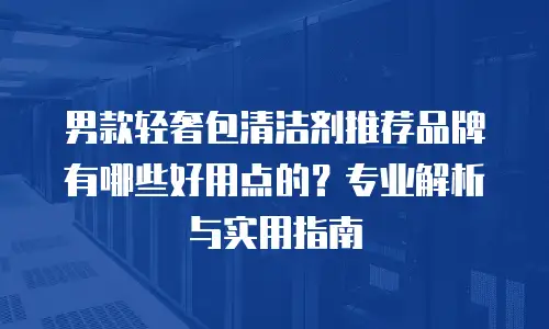 男款轻奢包清洁剂推荐品牌有哪些好用点的？专业解析与实用指南