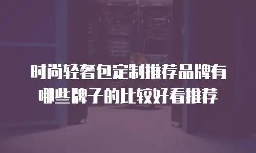 时尚轻奢包定制推荐品牌有哪些牌子的比较好看推荐