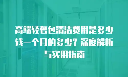 高端轻奢包清洁费用是多少钱一个月的多少？深度解析与实用指南