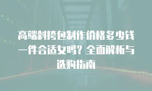高端斜挎包制作价格多少钱一件合适女吗？全面解析与选购指南