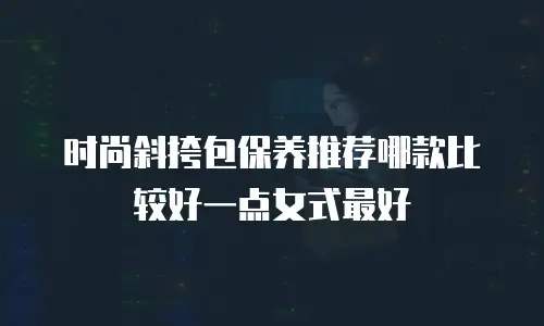 时尚斜挎包保养推荐哪款比较好一点女式最好