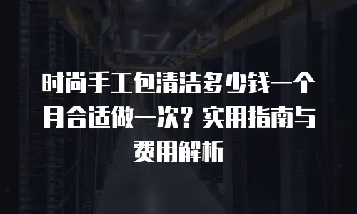 时尚手工包清洁多少钱一个月合适做一次？实用指南与费用解析