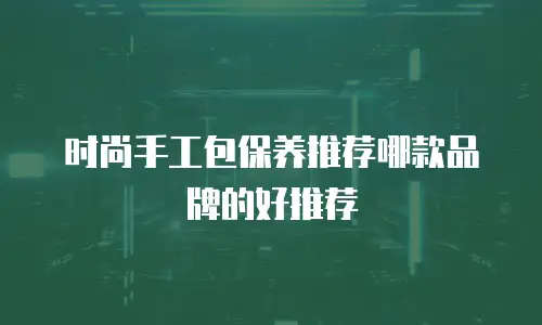 时尚手工包保养推荐哪款品牌的好推荐