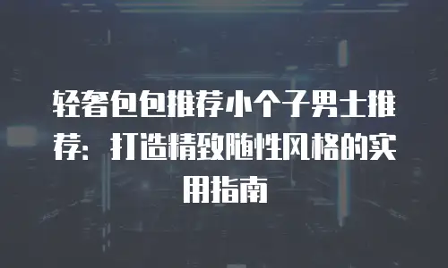 轻奢包包推荐小个子男士推荐：打造精致随性风格的实用指南