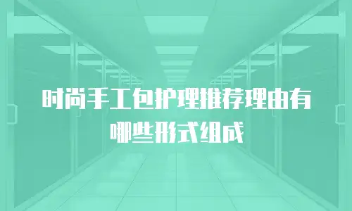 时尚手工包护理推荐理由有哪些形式组成