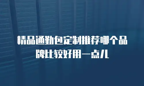 精品通勤包定制推荐哪个品牌比较好用一点儿