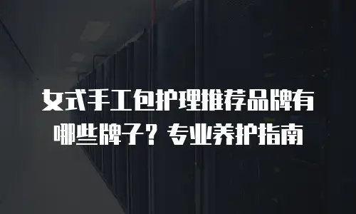 女式手工包护理推荐品牌有哪些牌子？专业养护指南