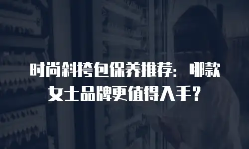 时尚斜挎包保养推荐：哪款女士品牌更值得入手？