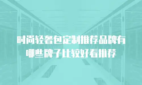 时尚轻奢包定制推荐品牌有哪些牌子比较好看推荐