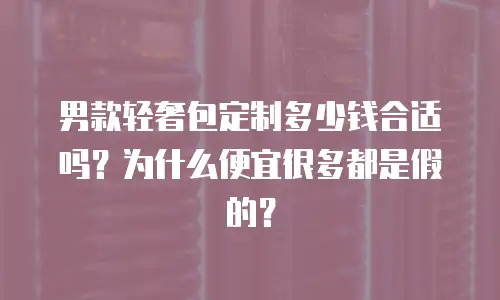 男款轻奢包定制多少钱合适吗？为什么便宜很多都是假的？