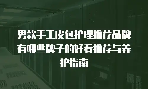 男款手工皮包护理推荐品牌有哪些牌子的好看推荐与养护指南