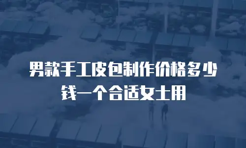 男款手工皮包制作价格多少钱一个合适女士用