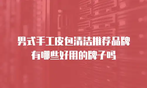 男式手工皮包清洁推荐品牌有哪些好用的牌子吗