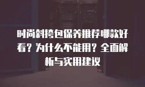 时尚斜挎包保养推荐哪款好看？为什么不能用？全面解析与实用建议