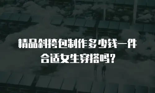 精品斜挎包制作多少钱一件合适女生穿搭吗？