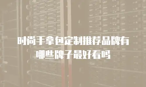 时尚手拿包定制推荐品牌有哪些牌子最好看吗