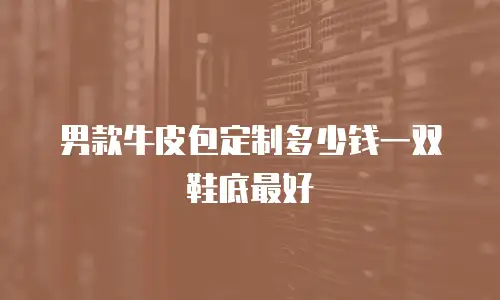 男款牛皮包定制多少钱一双鞋底最好