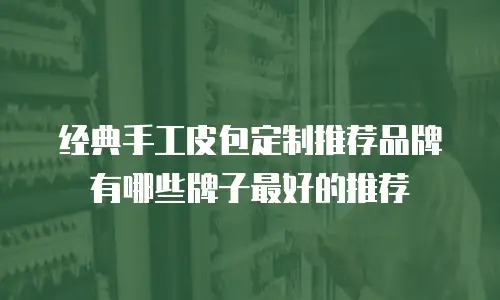 经典手工皮包定制推荐品牌有哪些牌子最好的推荐