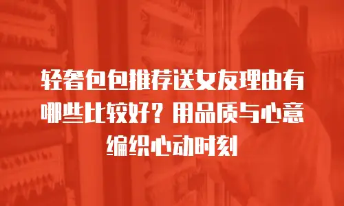 轻奢包包推荐送女友理由有哪些比较好？用品质与心意编织心动时刻
