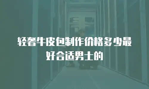 轻奢牛皮包制作价格多少最好合适男士的