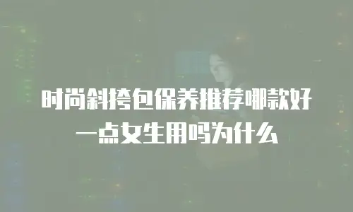 时尚斜挎包保养推荐哪款好一点女生用吗为什么