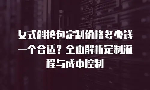 女式斜挎包定制价格多少钱一个合适？全面解析定制流程与成本控制