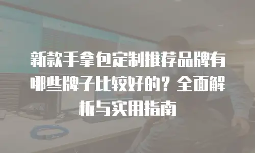 新款手拿包定制推荐品牌有哪些牌子比较好的？全面解析与实用指南